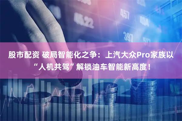 股市配资 破局智能化之争：上汽大众Pro家族以“人机共驾”解锁油车智能新高度！
