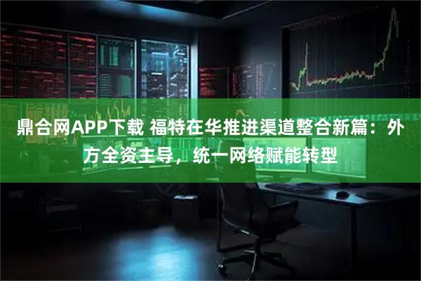 鼎合网APP下载 福特在华推进渠道整合新篇：外方全资主导，统一网络赋能转型