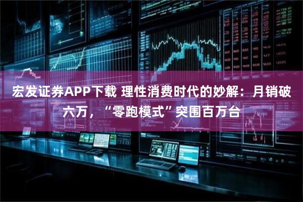 宏发证券APP下载 理性消费时代的妙解：月销破六万，“零跑模式”突围百万台