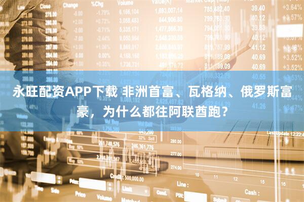 永旺配资APP下载 非洲首富、瓦格纳、俄罗斯富豪，为什么都往阿联酋跑？