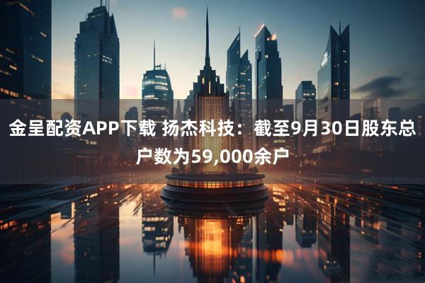金呈配资APP下载 扬杰科技：截至9月30日股东总户数为59,000余户