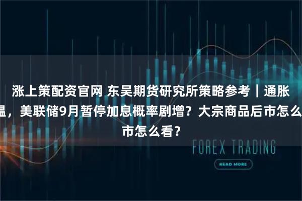 涨上策配资官网 东吴期货研究所策略参考｜通胀降温，美联储9月暂停加息概率剧增？大宗商品后市怎么看？