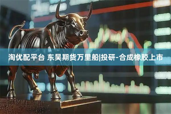淘优配平台 东吴期货万里船|投研-合成橡胶上市