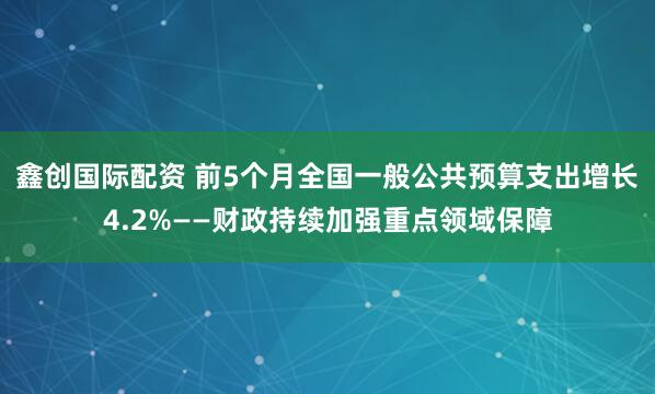 鑫创国际配资 前5个月全国一般公共预算支出增长4.2%——财政持续加强重点领域保障
