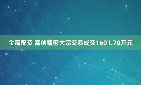 金赢配资 富创精密大宗交易成交1601.70万元