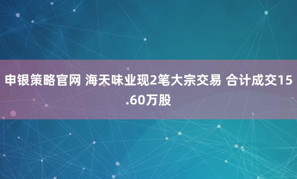 申银策略官网 海天味业现2笔大宗交易 合计成交15.60万股