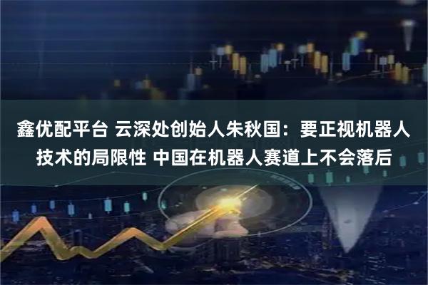 鑫优配平台 云深处创始人朱秋国：要正视机器人技术的局限性 中国在机器人赛道上不会落后