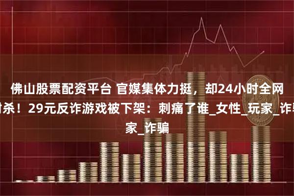 佛山股票配资平台 官媒集体力挺，却24小时全网封杀！29元反诈游戏被下架：刺痛了谁_女性_玩家_诈骗