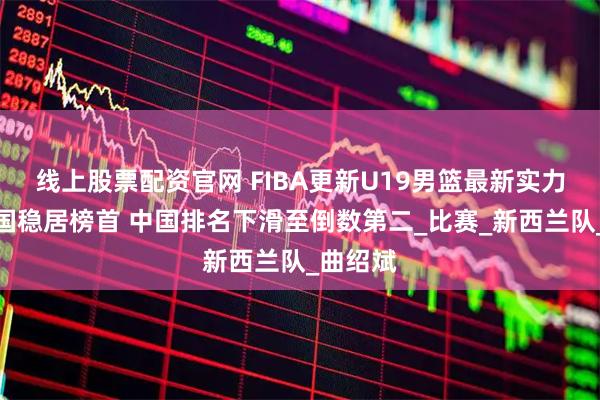 线上股票配资官网 FIBA更新U19男篮最新实力榜：美国稳居榜首 中国排名下滑至倒数第二_比赛_新西兰队_曲绍斌