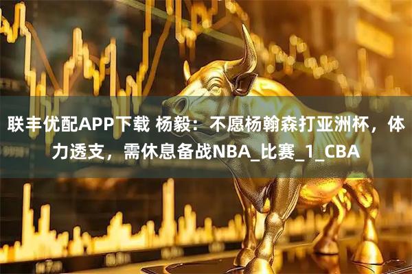 联丰优配APP下载 杨毅：不愿杨翰森打亚洲杯，体力透支，需休息备战NBA_比赛_1_CBA
