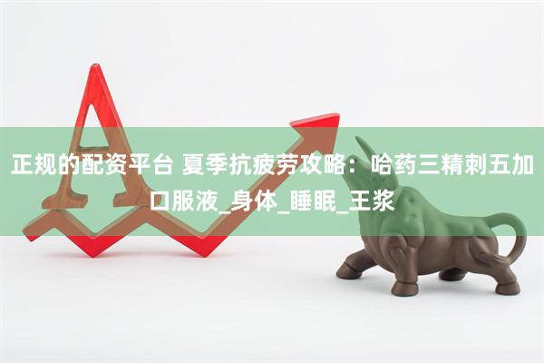 正规的配资平台 夏季抗疲劳攻略：哈药三精刺五加口服液_身体_睡眠_王浆