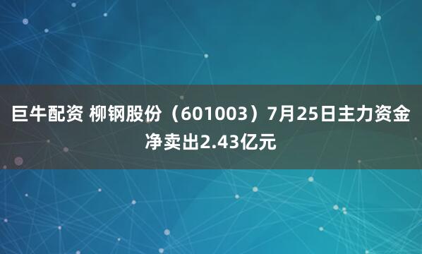 巨牛配资 柳钢股份（601003）7月25日主力资金净卖出2.43亿元