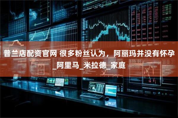 普兰店配资官网 很多粉丝认为，阿丽玛并没有怀孕_阿里马_米拉德_家庭