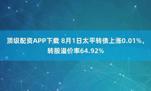 顶级配资APP下载 8月1日太平转债上涨0.01%，转股溢价率64.92%