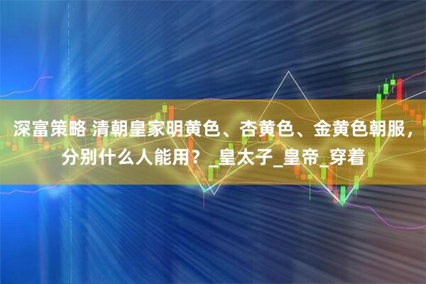 深富策略 清朝皇家明黄色、杏黄色、金黄色朝服，分别什么人能用？_皇太子_皇帝_穿着
