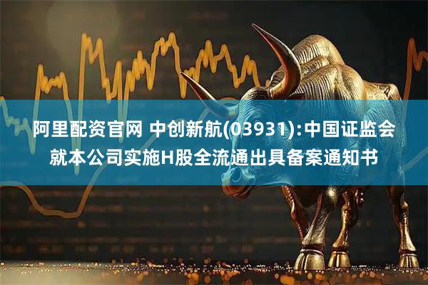 阿里配资官网 中创新航(03931):中国证监会就本公司实施H股全流通出具备案通知书