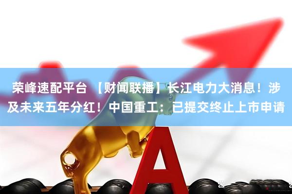 荣峰速配平台 【财闻联播】长江电力大消息！涉及未来五年分红！中国重工：已提交终止上市申请