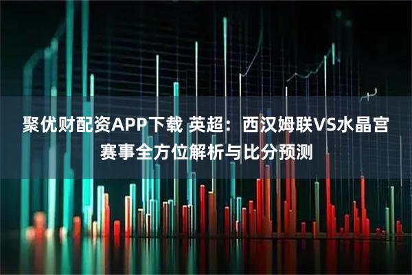 聚优财配资APP下载 英超：西汉姆联VS水晶宫赛事全方位解析与比分预测