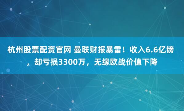 杭州股票配资官网 曼联财报暴雷！收入6.6亿镑 ，却亏损3300万，无缘欧战价值下降