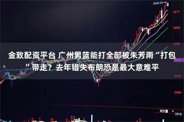 金致配资平台 广州男篮能打全部被朱芳雨“打包”带走？去年错失布朗恐是最大意难平