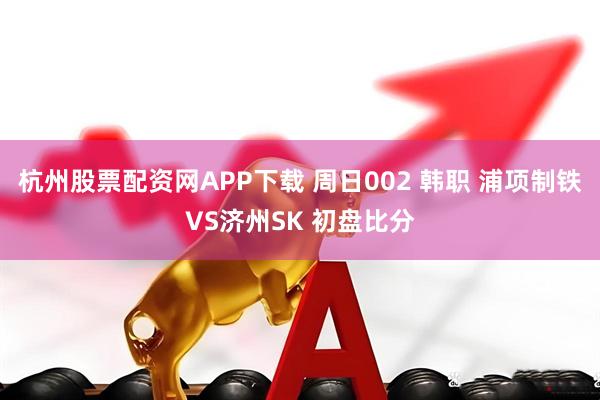 杭州股票配资网APP下载 周日002 韩职 浦项制铁VS济州SK 初盘比分