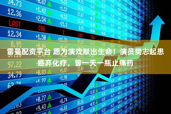 雷曼配资平台 愿为演戏献出生命！演员樊志起患癌弃化疗，曾一天一瓶止痛药