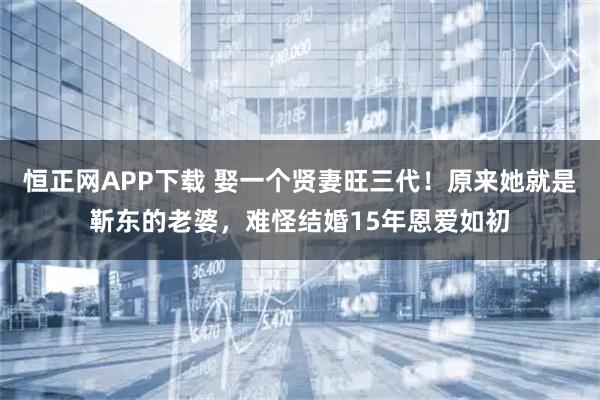 恒正网APP下载 娶一个贤妻旺三代！原来她就是靳东的老婆，难怪结婚15年恩爱如初