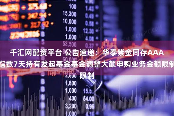 千汇网配资平台 公告速递：华泰紫金同存AAA指数7天持有发起基金基金调整大额申购业务金额限制