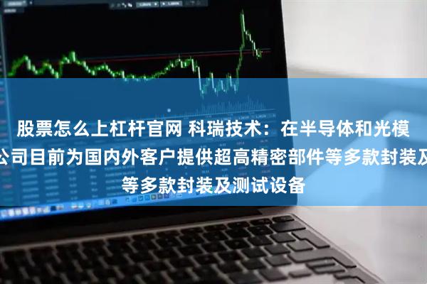 股票怎么上杠杆官网 科瑞技术：在半导体和光模块领域，公司目前为国内外客户提供超高精密部件等多款封装及测试设备