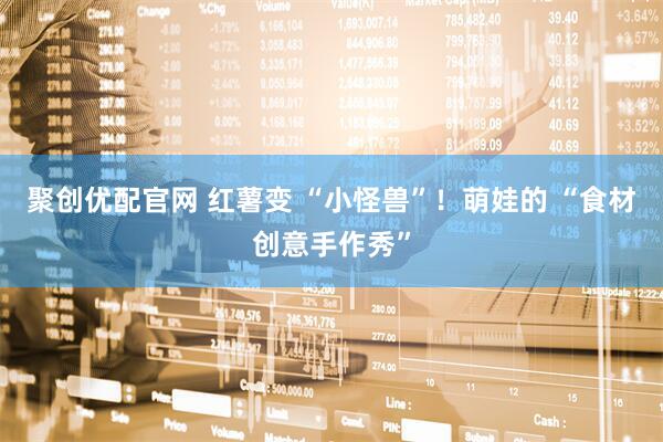 聚创优配官网 红薯变 “小怪兽”！萌娃的 “食材创意手作秀”