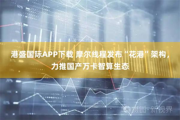 港盛国际APP下载 摩尔线程发布“花港”架构，力推国产万卡智算生态