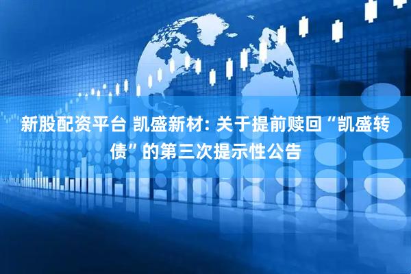 新股配资平台 凯盛新材: 关于提前赎回“凯盛转债”的第三次提示性公告