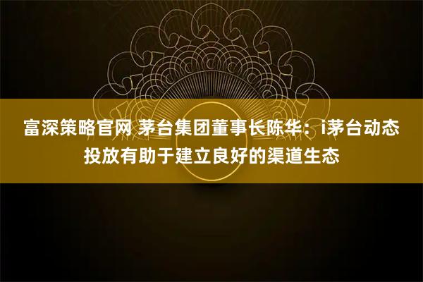 富深策略官网 茅台集团董事长陈华：i茅台动态投放有助于建立良好的渠道生态