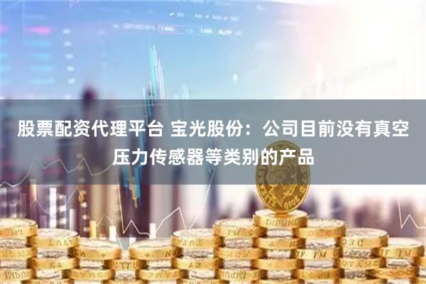 股票配资代理平台 宝光股份：公司目前没有真空压力传感器等类别的产品