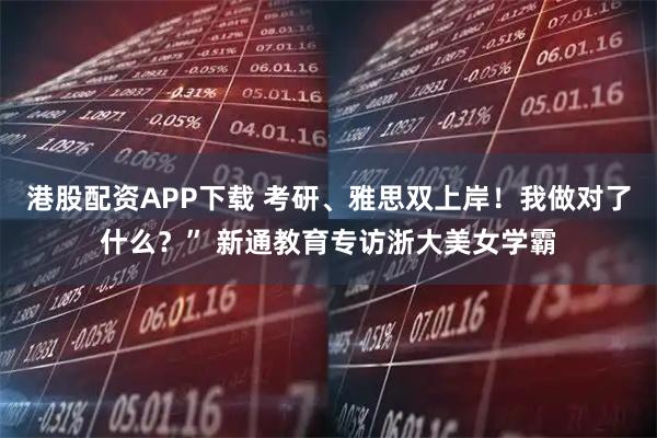 港股配资APP下载 考研、雅思双上岸！我做对了什么？” 新通教育专访浙大美女学霸