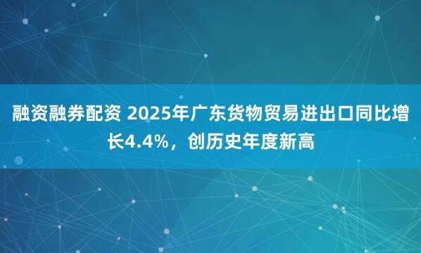 融资融券配资 2025年广东货物贸易进出口同比增长4.4%，创历史年度新高