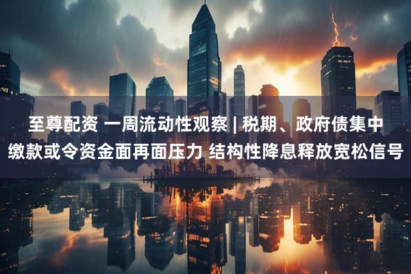 至尊配资 一周流动性观察 | 税期、政府债集中缴款或令资金面再面压力 结构性降息释放宽松信号