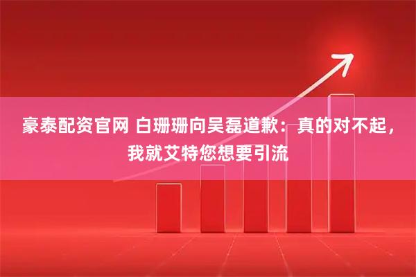 豪泰配资官网 白珊珊向吴磊道歉：真的对不起，我就艾特您想要引流
