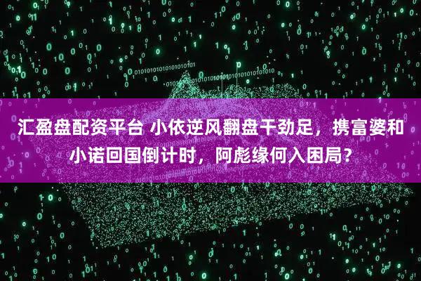 汇盈盘配资平台 小依逆风翻盘干劲足，携富婆和小诺回国倒计时，阿彪缘何入困局？