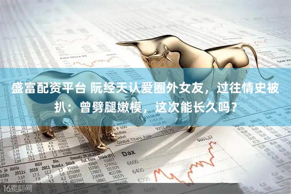 盛富配资平台 阮经天认爱圈外女友，过往情史被扒：曾劈腿嫩模，这次能长久吗？