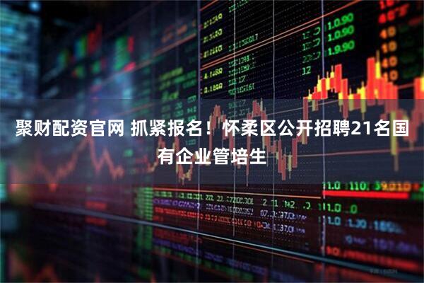聚财配资官网 抓紧报名！怀柔区公开招聘21名国有企业管培生