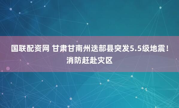 国联配资网 甘肃甘南州迭部县突发5.5级地震！消防赶赴灾区