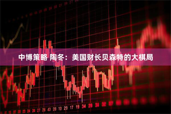 中博策略 陶冬：美国财长贝森特的大棋局