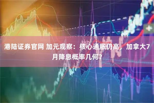 港陆证券官网 加元观察：核心通胀仍高，加拿大7月降息概率几何？