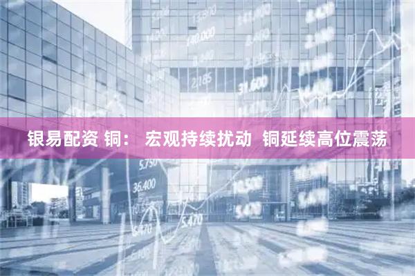银易配资 铜： 宏观持续扰动  铜延续高位震荡