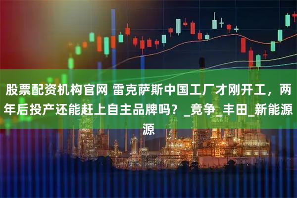 股票配资机构官网 雷克萨斯中国工厂才刚开工，两年后投产还能赶上自主品牌吗？_竞争_丰田_新能源