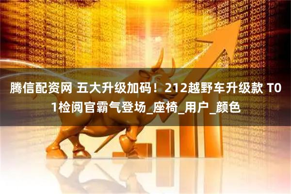 腾信配资网 五大升级加码！212越野车升级款 T01检阅官霸气登场_座椅_用户_颜色