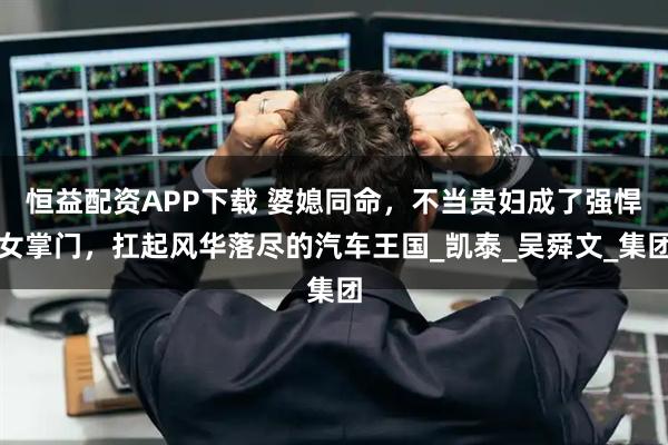 恒益配资APP下载 婆媳同命，不当贵妇成了强悍女掌门，扛起风华落尽的汽车王国_凯泰_吴舜文_集团