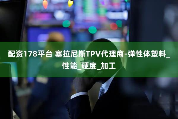 配资178平台 塞拉尼斯TPV代理商-弹性体塑料_性能_硬度_加工