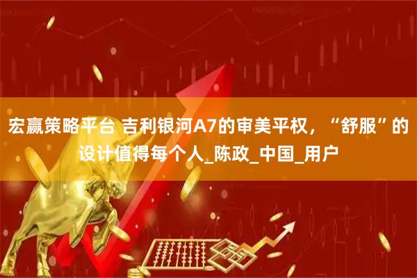 宏赢策略平台 吉利银河A7的审美平权，“舒服”的设计值得每个人_陈政_中国_用户
